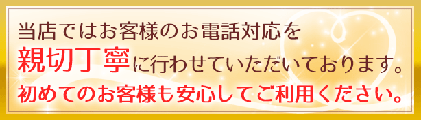 当店ではお客様のお電話対応を親切丁寧に行わせていただいております。初めてのお客様も安心してご利用ください。